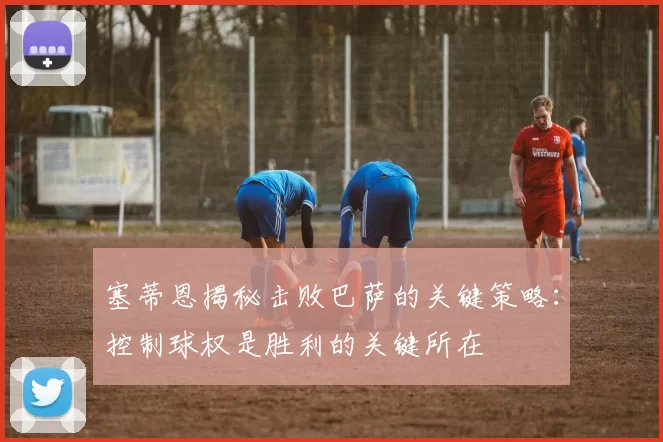 塞蒂恩揭秘击败巴萨的关键策略：控制球权是胜利的关键所在