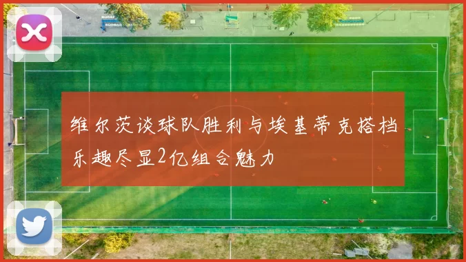维尔茨谈球队胜利与埃基蒂克搭档乐趣尽显2亿组合魅力