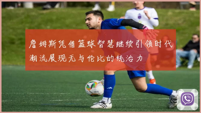 詹姆斯凭借篮球智慧继续引领时代潮流展现无与伦比的统治力