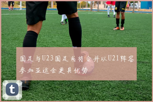 国足与U23国足或将合并以U21阵容参加亚运会更具优势