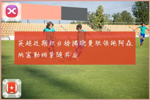 英超近期积分榜揭晓曼联领跑阿森纳富勒姆紧随其后